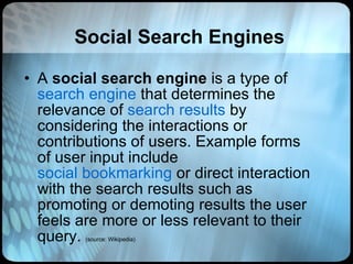 Social Search Engines A  social search engine  is a type of  search engine  that determines the relevance of  search results  by considering the interactions or contributions of users. Example forms of user input include  social bookmarking  or direct interaction with the search results such as promoting or demoting results the user feels are more or less relevant to their query.  (source: Wikipedia) 