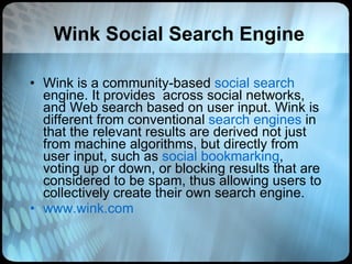 Wink Social Search Engine Wink is a community-based  social search  engine. It provides  across social networks, and Web search based on user input. Wink is different from conventional  search engines  in that the relevant results are derived not just from machine algorithms, but directly from user input, such as  social bookmarking , voting up or down, or blocking results that are considered to be spam, thus allowing users to collectively create their own search engine.  www.wink.com 