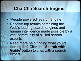 Cha Cha Search Engine ‘ People powered’ search engine Receive top results combining the Web's leading search engines and human intelligence made possible by a vast community of skilled search experts Need more help finding what you're looking for? Click the ' Search with Guide ' button to chat with a search expert 