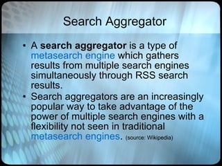 Search Aggregator A  search aggregator  is a type of  metasearch engine  which gathers results from multiple search engines simultaneously through RSS search results.  Search aggregators are an increasingly popular way to take advantage of the power of multiple search engines with a flexibility not seen in traditional  metasearch engines .  (source: Wikipedia) 