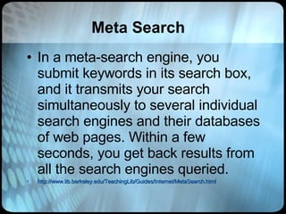 Meta Search In a meta-search engine, you submit keywords in its search box, and it transmits your search simultaneously to several individual search engines and their databases of web pages. Within a few seconds, you get back results from all the search engines queried.  http://www.lib.berkeley.edu/TeachingLib/Guides/Internet/MetaSearch.html 