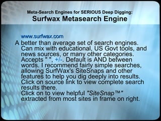 Meta-Search Engines for SERIOUS Deep Digging: Surfwax Metasearch Engine www.surfwax.com A better than average set of search engines. Can mix with educational, US Govt tools, and news sources, or many other categories. Accepts " ",  +/- . Default is AND between words. I recommend fairly simple searches, allowing SurfWax's SiteSnaps and other features to help you dig deeply into results. Click on source link to view complete search results there. Click on to view helpful  "SiteSnap™"  extracted from most sites in frame on right. 