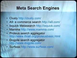 Meta Search Engines Clusty  http://clusty.com/ A9: e commerce search  http://a9.com/ Ixquick Metasearch  http://ixquick.com/ Mamma  http://www.mamma.com/ Proteus search aggregator  http://www.thrall.org/proteusbasic.html Dogpile search aggregator  http://www.dogpile.com/ Surfwax  http://www.surfwax.com/ 
