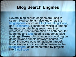 Blog Search Engines Several blog search engines are used to search blog contents (also known as the  blogosphere ), such as  Bloglines ,  BlogScope , and  Technorati . Technorati, which is among the most popular blog search engines, provides current information on both popular searches and  tags  used to categorize blog postings. Research community is working on going beyond simple keyword search, by inventing news ways to navigate through huge amounts of information present in the  blogosphere , as demonstrated by projects like  BlogScope   