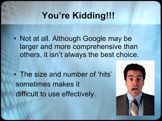 You’re Kidding!!! Not at all. Although Google may be larger and more comprehensive than others, it isn’t always the best choice. The size and number of ‘hits’ sometimes makes it  difficult to use effectively. 