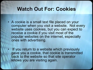 Watch Out For: Cookies A cookie is a small text file placed on your computer when you visit a website.  Not every website uses cookies, but you can expect to receive a cookie if you visit most of the popular websites on the internet, especially ones with advertising.  If you return to a website which previously gave you a cookie, that cookie is transmitted back to the website so that site operator knows you are visiting again.  