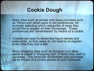Cookie Dough Many sites such as portals and news providers such as Yahoo.com allow users to set preferences, for example selecting which categories of news they would like to appear on their homepage.  These preferences are 'remembered' by means of a cookie.  Cookies are used to remember log-in names and passwords, so that users do not need to re-register every time they visit a site.   Many shopping sites such as Amazon.com allow users to create a "shopping cart" of items they wish to purchase.  The computer remembers your purchase list by means of a cookie placed on your computer.  