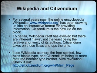 Wikipedia and Citizendium For several years now, the online encyclopedia Wikipedia ( www.wikipedia.org ) has been drawing us into an interactive format for providing information. Citizendium is the new kid on the block.  To be fair, Wikipedia itself has evolved but there are inherent 'flaws', not the least being the relative anonymity of its authors. Citizendium takes on those flaws and ups the ante. I see Wikipedia as more the free-spirited, few rules hippie-type, and Citizendium being its more matured boomer type brother. Viva revolution! Check it out:  http://en.citizendium.org/wiki/Main_Page 