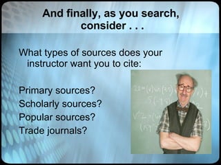 And finally, as you search,  consider . . . What types of sources does your instructor want you to cite: Primary sources? Scholarly sources? Popular sources? Trade journals? 