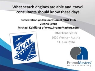 What Search Engines are capable of and what
Travel consultants should know these days
IBM Client Center
1020 Vienna – Austria
11. June 2014
Presentation on the occasion of SKÅL Club
Vienna Event
Michael Kohlfürst of www.PromoMasters.com
 