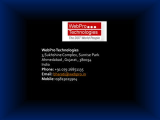 WebPro Technologies 3,Sukhshine Complex, Sunrise Park Ahmedabad , Gujarat , 380054 India  Phone: +91 079 26851135  Email:bharati@webpro.in Mobile: 09825025904      