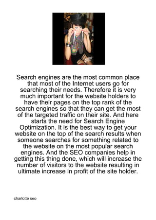 Search engines are the most common place
     that most of the Internet users go for
  searching their needs. Therefore it is very
  much important for the website holders to
    have their pages on the top rank of the
search engines so that they can get the most
 of the targeted traffic on their site. And here
       starts the need for Search Engine
  Optimization. It is the best way to get your
website on the top of the search results when
 someone searches for something related to
   the website on the most popular search
  engines. And the SEO companies help in
getting this thing done, which will increase the
 number of visitors to the website resulting in
 ultimate increase in profit of the site holder.



charlotte seo
 