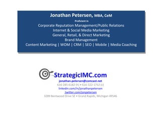 StrategicIMC.com [email_address] 616-285-6182 (h) • 616-322-1712 (c) linkedin.com/in/jonathanpetersen  twitter.com/jonpetersen  3289 Bentwood Drive SE • Grand Rapids, Michigan 49546  Jonathan Petersen,  MBA, CeM   Proficient in Corporate Reputation Management/Public Relations Internet & Social Media Marketing General, Retail, & Direct Marketing Brand Management Content Marketing | WOM | CRM | SEO | Mobile | Media Coaching 