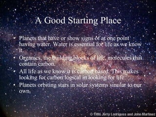 A Good Starting Place Planets that have or show signs of at one point having water. Water is essential for life as we know it. Organics, the building blocks of life, molecules that contain carbon. All life as we know it is carbon based. This makes looking for carbon logical in looking for life. Planets orbiting stars in solar systems similar to our own. 