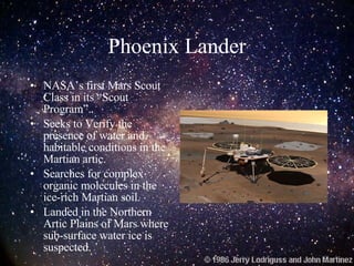 Phoenix Lander NASA’s first Mars Scout Class in its “Scout Program”. Seeks to Verify the presence of water and habitable conditions in the Martian artic. Searches for complex organic molecules in the ice-rich Martian soil. Landed in the Northern Artic Plains of Mars where sub-surface water ice is suspected. 