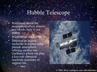 Hubble Telescope Positioned above the atmosphere which distorts and blocks light to our planet. In operation since 1980. Detected an organic molecule in Jupiter sized planets atmosphere orbiting another star (methane) which can play a key role chemical reactions necessary to support life. Mars 