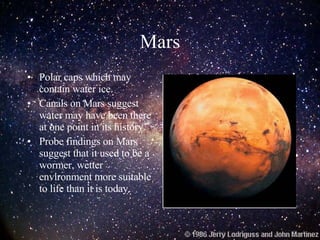 Mars Polar caps which may contain water ice. Canals on Mars suggest water may have been there at one point in its history. Probe findings on Mars suggest that it used to be a wormer, wetter environment more suitable to life than it is today. 