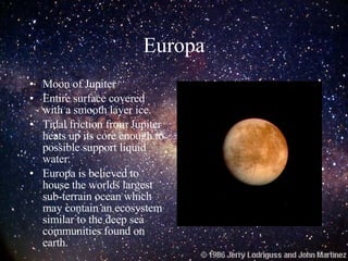 Europa Moon of Jupiter Entire surface covered with a smooth layer ice. Tidal friction from Jupiter heats up its core enough to possible support liquid water. Europa is believed to house the worlds largest sub-terrain ocean which may contain an ecosystem similar to the deep sea communities found on earth. 