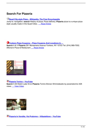 Search For Pizzeria
   Quad City-style Pizza – Wikipedia, The Free Encyclopedia
Jump to: navigation, search History of pizza; Pizza delivery; Pizzeria pizza is a unique pizza
style usually made in the Quad Cities. … Read Article




   Yonkers Pizza Coupons – Pizza Coupons And Locations In …
Search A & V Pizzeria 281 Morsemere Avenue Yonkers, NY 10703 Tel: (914) 968-7002.
Alfonso's Pizza & Restaurant … Read Article




   Pizzeria Tonino – YouTube
Search 5:36 Watch Later Error Pizzeria Tonino Ekinavi Shimotakaido by pizzeriatonino 428
views … View Video




   Pizzeria In Vendita, Via Pralormo – Villastellone – YouTube




                                                                                           1/4
 