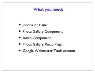 What you need:

• Joomla 2.5+ site
• Phoca Gallery Component
• Xmap Component
• Phoca Gallery Xmap Plugin
• Google Webmaster Tools account

 