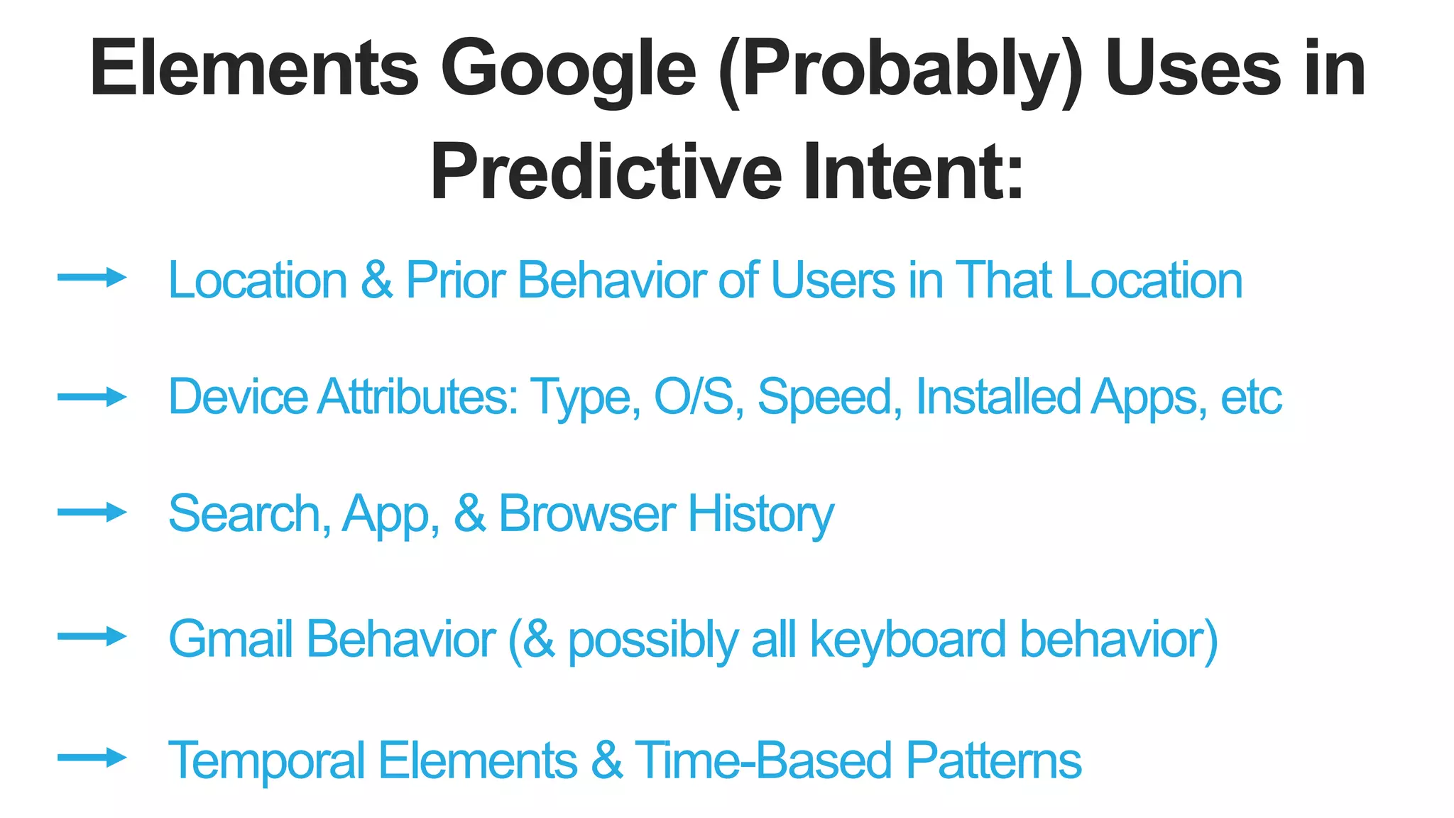 Elements Google (Probably) Uses in
Predictive Intent:
Location & Prior Behavior of Users in That Location
DeviceAttributes: Type, O/S, Speed, InstalledApps, etc
Search,App, & Browser History
Gmail Behavior (& possibly all keyboard behavior)
Temporal Elements & Time-Based Patterns
 