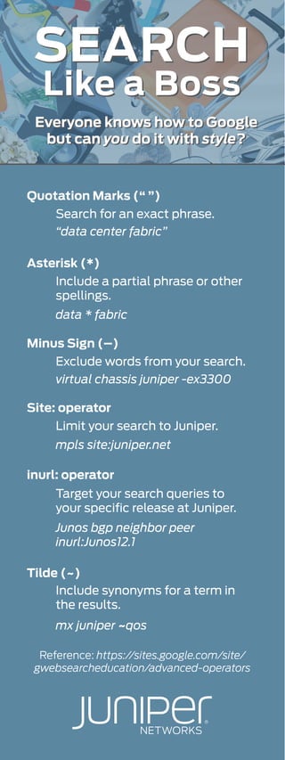 Like a Boss
SEARCH
Quotation Marks (“ ”)
Asterisk (*)
Minus Sign (–)
Site: operator
inurl: operator
Tilde (~)
Search for an exact phrase.
“data center fabric”
Include a partial phrase or other
spellings.
data * fabric
Exclude words from your search.
virtual chassis juniper -ex3300
Limit your search to Juniper.
mpls site:juniper.net
Target your search queries to
your speciﬁc release at Juniper.
Junos bgp neighbor peer
inurl:Junos12.1
Include synonyms for a term in
the results.
mx juniper ~qos
Like a Boss
SEARCH
Reference: https://sites.google.com/site/
gwebsearcheducation/advanced-operators
Everyone knows how to Google
but can you do it with style?
Everyone knows how to Google
but can you do it with style?
 