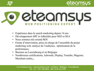 Faites travailler le web pour vous!
www.eteamsys.com - sales@eteamsys.com
www.eteamsys.com – sales@eteamsys.com - eTeamsys : Belgique – Luxembourg
Tél. : LU +352 26270824 – BE+32 04 222 1450
• Expérience dans le search marketing depuis 14 ans
• Développement ART et Adbuilder pour SEO et SEA
• Nous sommes très orienté ROI
• Forme d’intervention, prise en charge de l’ensemble du projet
marketing web, analyse de l’audience, optimisation de la
performance,
• Bureaux au Luxembourg et en Belgique
• Nombreuses certifications, Adwords, Display, Youtube, Magento,
Merchant center,,,
 