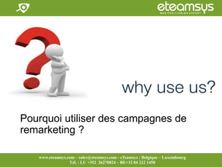 Faites travailler le web pour vous!
www.eteamsys.com - sales@eteamsys.com
www.eteamsys.com – sales@eteamsys.com - eTeamsys : Belgique – Luxembourg
Tél. : LU +352 26270824 – BE+32 04 222 1450
Pourquoi utiliser des campagnes de
remarketing ?
 