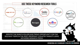 USE THESE KEYWORD RESEARCH TOOLS

Suggestion
Keyword Finder

IDENTIFY THE SEARCH VOLUME AND TREND OPPORTUNITY FOR THE
RELEVANT TERMS IN THE MOST IMPORTANT COUNTRY MARKETS USING
KEYWORD RESEARCH TOOLS
international seo at #searchlove by @aleyda from @woorank

 