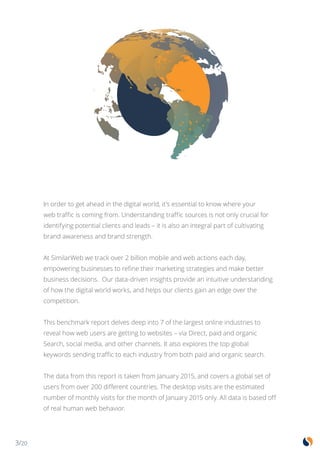 3/20
In order to get ahead in the digital world, it’s essential to know where your
web traffic is coming from. Understanding traffic sources is not only crucial for
identifying potential clients and leads – it is also an integral part of cultivating
brand awareness and brand strength.
At SimilarWeb we track over 2 billion mobile and web actions each day,
empowering businesses to refine their marketing strategies and make better
business decisions. Our data-driven insights provide an intuitive understanding
of how the digital world works, and helps our clients gain an edge over the
competition.
This benchmark report delves deep into 7 of the largest online industries to
reveal how web users are getting to websites – via Direct, paid and organic
Search, social media, and other channels. It also explores the top global
keywords sending traffic to each industry from both paid and organic search.
The data from this report is taken from January 2015, and covers a global set of
users from over 200 different countries. The desktop visits are the estimated
number of monthly visits for the month of January 2015 only. All data is based off
of real human web behavior.
 