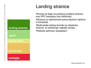 Landing stranice
Promet se šalje na posebno izrađene stranice
kroz PPC kampanju (npr AdWords),
Stranice su optimizirane prema ključnim riječima
iz kampanje
Multivariate testing (koriste se višestruke
stranice, te zadržavaju najbolje verzije)
Website optimizer (besplatan)
www.seekandhit.com
 