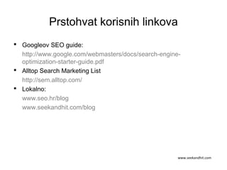 Prstohvat korisnih linkova
 Googleov SEO guide:
http://www.google.com/webmasters/docs/search-engine-
optimization-starter-guide.pdf
 Alltop Search Marketing List
http://sem.alltop.com/
 Lokalno:
www.seo.hr/blog
www.seekandhit.com/blog
www.seekandhit.com
 