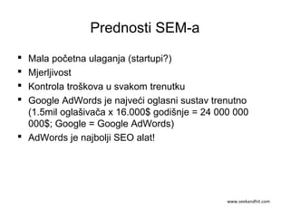 Prednosti SEM-a
 Mala početna ulaganja (startupi?)
 Mjerljivost
 Kontrola troškova u svakom trenutku
 Google AdWords je najveći oglasni sustav trenutno
(1.5mil oglašivača x 16.000$ godišnje = 24 000 000
000$; Google = Google AdWords)
 AdWords je najbolji SEO alat!
www.seekandhit.com
 