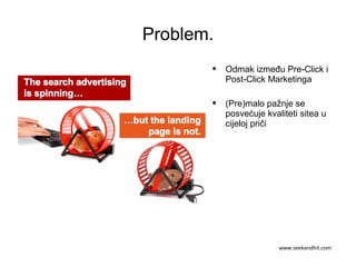 Problem.
 Odmak između Pre-Click i
Post-Click Marketinga
 (Pre)malo pažnje se
posvećuje kvaliteti sitea u
cijeloj priči
www.seekandhit.com
 