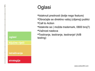 Oglasi
Istaknuti prednosti (bolje nego feature)
Obraćajte se direktno vašoj (ciljanoj) publici
Call to Action
Istaknite se ( možda trademark, 0800 broj?)
Važnost naslova
Testiranje, testiranje, testiranje! (A/B
testing)
www.seekandhit.com
 