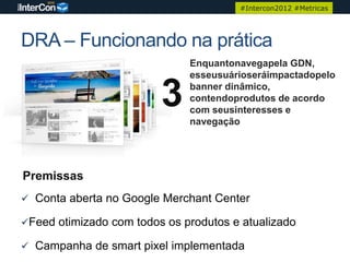 #Intercon2012 #Metricas




DRA – Funcionando na prática
                              Enquantonavegapela GDN,
                              esseusuárioseráimpactadopelo

                         3    banner dinâmico,
                              contendoprodutos de acordo
                              com seusinteresses e
                              navegação




Premissas
 Conta aberta no Google Merchant Center

Feed otimizado com todos os produtos e atualizado

 Campanha de smart pixel implementada
 