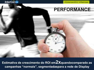 #Intercon2012 #Metricas



                               PERFORMANCE




Estimativa de crescimento do ROI em2xquandocomparado as
 campanhas “normais”, segmentadaspara a rede de Display
 