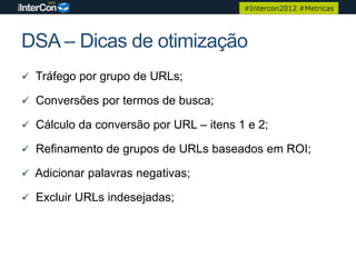 #Intercon2012 #Metricas




DSA – Dicas de otimização
 Tráfego por grupo de URLs;

 Conversões por termos de busca;

 Cálculo da conversão por URL – itens 1 e 2;

 Refinamento de grupos de URLs baseados em ROI;

 Adicionar palavras negativas;

 Excluir URLs indesejadas;
 