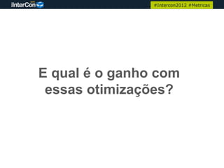 #Intercon2012 #Metricas




E qual é o ganho com
 essas otimizações?
 