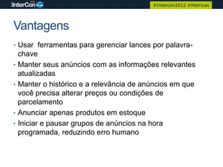 #Intercon2012 #Metricas




Vantagens
• Usar ferramentas para gerenciar lances por palavra-
    chave
•   Manter seus anúncios com as informações relevantes
    atualizadas
•   Manter o histórico e a relevância de anúncios em que
    você precisa alterar preços ou condições de
    parcelamento
•   Anunciar apenas produtos em estoque
•   Iniciar e pausar grupos de anúncios na hora
    programada, reduzindo erro humano
 