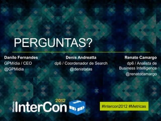 #Intercon2012 #Metricas




    PERGUNTAS?
Danilo Fernandes         Denis Andreatta               Renato Camargo
GPMídia / CEO      dp6 / Coordenador de Search           dp6 / Analista de
@GPMidia                   @denistatas               Business Intelligence
                                                        @renatocamargo




                                           #Intercon2012 #Metricas
 