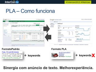 #Intercon2012 #Metricas




  PLA – Como funciona




FormatoPadrão                  Formato PLA

                +   keywords                     +   keywords      x
 Sinergia com anúncio de texto. Melhorexperiência.
 