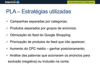 #Intercon2012 #Metricas




PLA – Estratégias utilizadas
 Campanhas separadas por categorias;

 Produtos separados por grupos de anúncios;

 Otimização do feed do Google Shopping;

 Priorização de produtos do feed que irão aparecer;

 Aumento do CPC médio – ganhar posicionamento;

 Análise das palavras que acionaram os anúncios para

 exclusão (negativa) ou inclusão na conta;
 