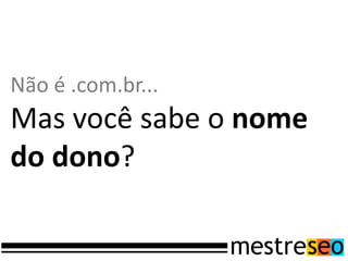 Não é .com.br...
Mas você sabe o nome
do dono?
 