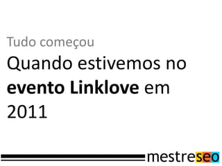 Tudo começou
Quando estivemos no
evento Linklove em
2011
 