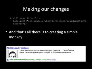 Making our changes
$ret['image']['src'] =
Data::get('com.yahoo.uf.hcard/rel:Card/vcard:photo/@r
esource');
• And that’s all there is to creating a simple
monkey!
 