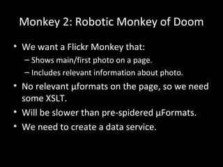 Monkey 2: Robotic Monkey of Doom
• We want a Flickr Monkey that:
– Shows main/first photo on a page.
– Includes relevant information about photo.
• No relevant µformats on the page, so we need
some XSLT.
• Will be slower than pre-spidered µFormats.
• We need to create a data service.
 