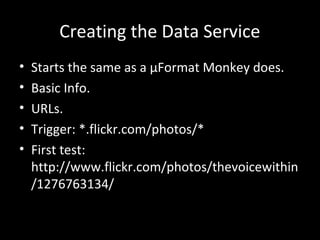 Creating the Data Service
• Starts the same as a µFormat Monkey does.
• Basic Info.
• URLs.
• Trigger: *.flickr.com/photos/*
• First test:
http://www.flickr.com/photos/thevoicewithin
/1276763134/
 