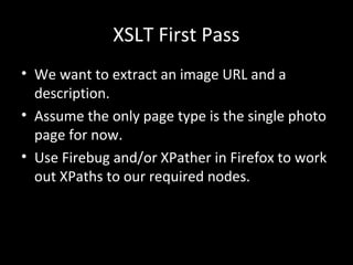 XSLT First Pass
• We want to extract an image URL and a
description.
• Assume the only page type is the single photo
page for now.
• Use Firebug and/or XPather in Firefox to work
out XPaths to our required nodes.
 