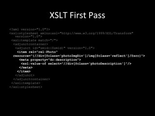 XSLT First Pass
<?xml version="1.0"?>
<xsl:stylesheet xmlns:xsl="http://www.w3.org/1999/XSL/Transform"
version="1.0">
<xsl:template match="/">
<adjunctcontainer>
<adjunct id="smid:{$smid}" version="1.0">
<item rel="rel:Photo"
resource="{//div[@class='photoImgDiv']/img[@class='reflect']/@src}">
<meta property="dc:description">
<xsl:value-of select="//div[@class='photoDescription']"/>
</meta>
</item>
</adjunct>
</adjunctcontainer>
</xsl:template>
</xsl:stylesheet>
 